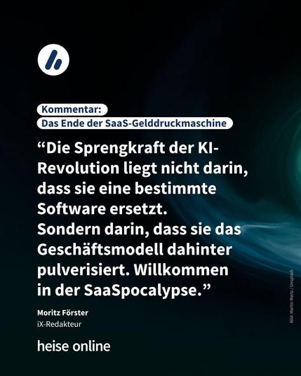 Im Bild steht: "Kommentar: 
Das Ende der SaaS-Gelddruckmaschine" darunter steht ein Kommentar von iX-Redakteur Moritz Förster “Die Sprengkraft der KI-Revolution liegt nicht darin, dass sie eine bestimmte Software ersetzt. 
Sondern darin, dass sie das Geschäftsmodell dahinter pulverisiert. Willkommen 
in der SaaSpocalypse.”