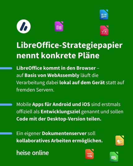 Im Bild steht: "LibreOffice-Strategiepapier nennt konkrete Pläne" darunter steht: "LibreOffice kommt in den Browser – 
auf Basis von WebAssembly läuft die Verarbeitung dabei lokal auf dem Gerät statt auf fremden Servern.

Mobile Apps für Android und iOS sind erstmals offiziell als Entwicklungsziel genannt und sollen Code mit der Desktop-Version teilen.

Ein eigener Dokumentenserver soll kollaboratives Arbeiten ermöglichen."
