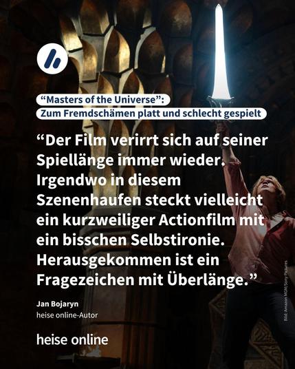 Im Bild steht: "Masters of the Universe: 
Zum Fremdschämen platt und schlecht gespielt" darunter steht ein Kommentar von Jan Bojaryn,
heise online-Autor :“Der Film verirrt sich auf seiner Spiellänge immer wieder. Irgendwo in diesem Szenenhaufen steckt vielleicht ein kurzweiliger Actionfilm mit ein bisschen Selbstironie. Herausgekommen ist ein Fragezeichen mit Überlänge.” 