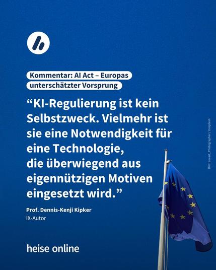 Im Bild ist die EU-Flagge vor einem blauen Hintergrund zu sehen. Im Bild steht: "Kommentar: AI Act – Europas 
unterschätzter Vorsprung" darunter steht ein Zitat von Dennis-Kenji Kipker,
iX-Autor: “KI-Regulierung ist kein Selbstzweck. Vielmehr ist sie eine Notwendigkeit für eine Technologie, 
die überwiegend aus eigennützigen Motiven eingesetzt wird.”